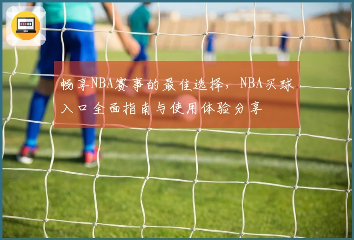 畅享NBA赛事的最佳选择，NBA买球入口全面指南与使用体验分享